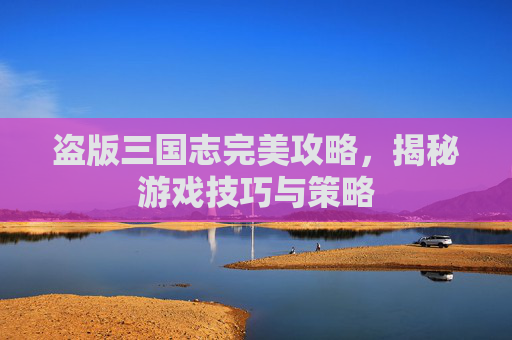 盗版三国志完美攻略，揭秘游戏技巧与策略
