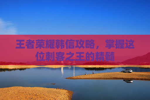 王者荣耀韩信攻略，掌握这位刺客之王的精髓