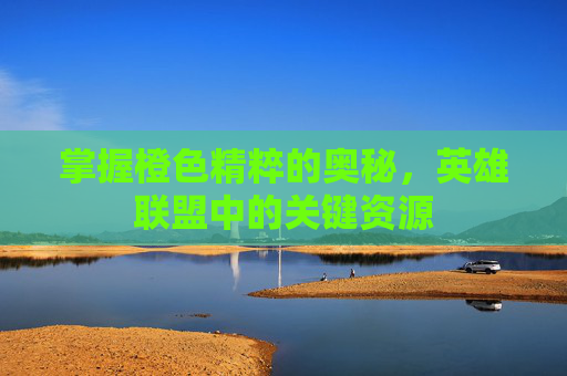 掌握橙色精粹的奥秘，英雄联盟中的关键资源