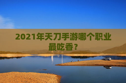 2021年天刀手游哪个职业最吃香? 2021年天刀手游哪个职业最吃香?