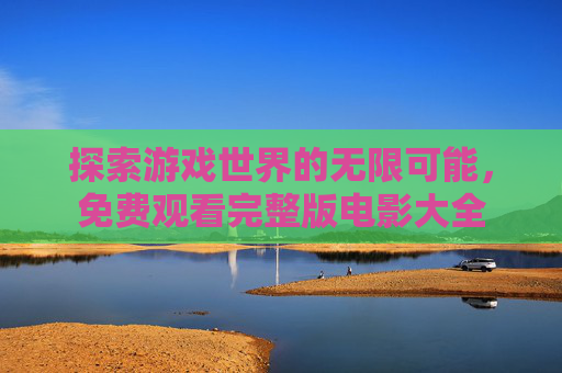 探索游戏世界的无限可能，免费观看完整版电影大全
