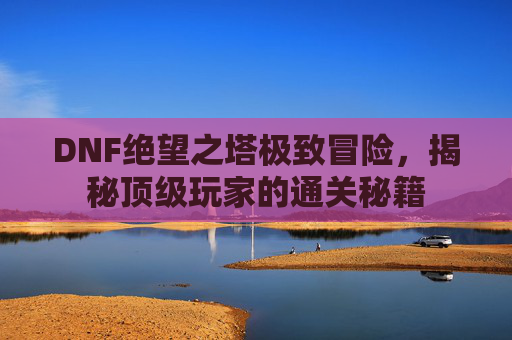 DNF绝望之塔极致冒险，揭秘顶级玩家的通关秘籍