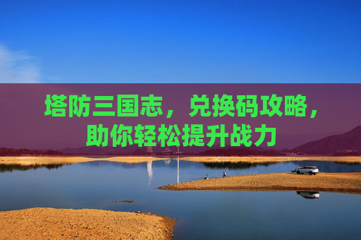 塔防三国志，兑换码攻略，助你轻松提升战力