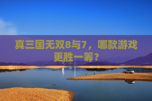 真三国无双8与7，哪款游戏更胜一筹？