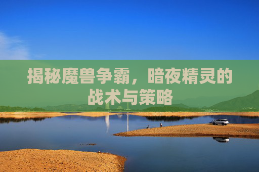 揭秘魔兽争霸,暗夜精灵的战术与策略 揭秘魔兽争霸,暗夜精灵的战术与策略