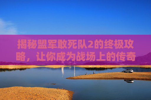 揭秘盟军敢死队2的终极攻略,让你成为战场上的传奇! 揭秘盟军敢死队2的终极攻略,让你成为战场上的传奇!
