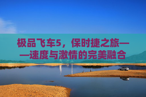 极品飞车5,保时捷之旅——速度与激情的完美融合 极品飞车5,保时捷之旅——速度与激情的完美融合