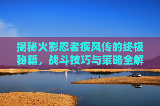 揭秘火影忍者疾风传的终极秘籍,战斗技巧与策略全解析 揭秘火影忍者疾风传的终极秘籍,战斗技巧与策略全解析