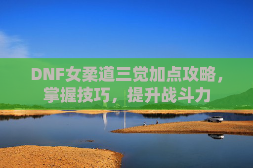 DNF女柔道三觉加点攻略,掌握技巧,提升战斗力 DNF女柔道三觉加点攻略,掌握技巧,提升战斗力