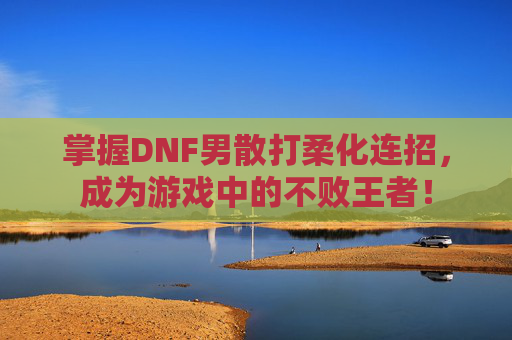 掌握DNF男散打柔化连招，成为游戏中的不败王者！