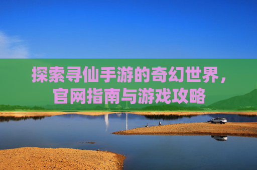 探索寻仙手游的奇幻世界,官网指南与游戏攻略 探索寻仙手游的奇幻世界,官网指南与游戏攻略