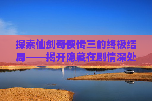 探索仙剑奇侠传三的终极结局——揭开隐藏在剧情深处的秘密 探索仙剑奇侠传三的终极结局——揭开隐藏在剧情深处的秘密