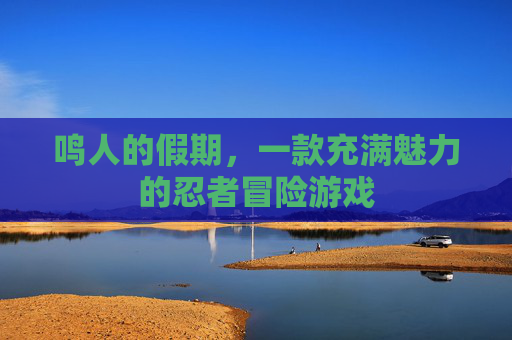 鸣人的假期,一款充满魅力的忍者冒险游戏 鸣人的假期,一款充满魅力的忍者冒险游戏