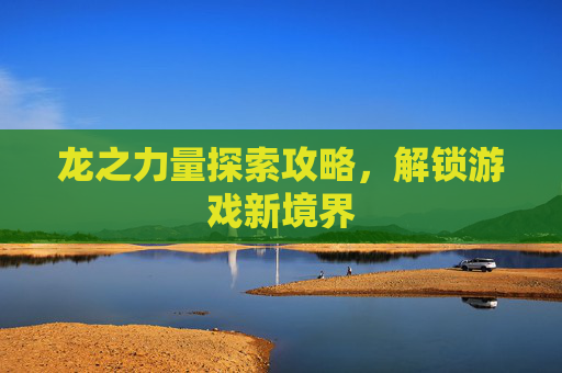 龙之力量探索攻略,解锁游戏新境界 龙之力量探索攻略,解锁游戏新境界