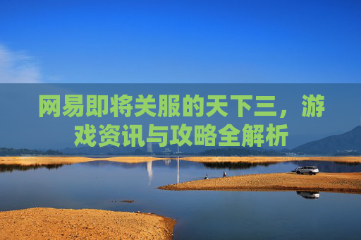 网易即将关服的天下三,游戏资讯与攻略全解析 网易即将关服的天下三,游戏资讯与攻略全解析