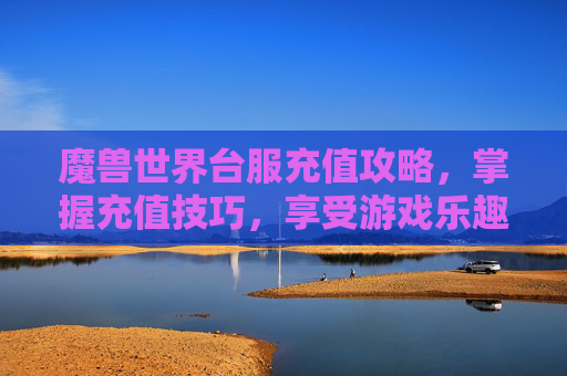 魔兽世界台服充值攻略，掌握充值技巧，享受游戏乐趣