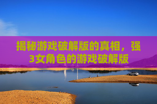 揭秘游戏破解版的真相，强3女角色的游戏破解版