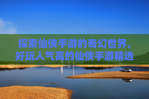 探索仙侠手游的奇幻世界，好玩人气高的仙侠手游精选