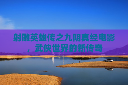 射雕英雄传之九阴真经电影,武侠世界的新传奇 射雕英雄传之九阴真经电影,武侠世界的新传奇