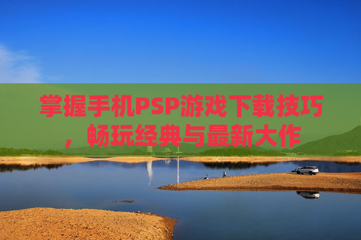 掌握手机PSP游戏下载技巧，畅玩经典与最新大作