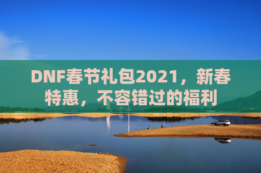 DNF春节礼包2021,新春特惠,不容错过的福利 DNF春节礼包2021,新春特惠,不容错过的福利
