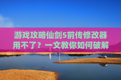游戏攻略仙剑5前传修改器用不了？一文教你如何破解！