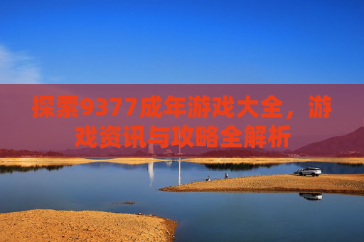 探索9377成年游戏大全，游戏资讯与攻略全解析