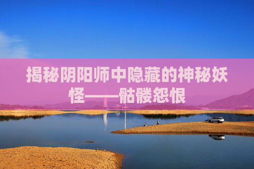 揭秘阴阳师中隐藏的神秘妖怪——骷髅怨恨 揭秘阴阳师中隐藏的神秘妖怪——骷髅怨恨
