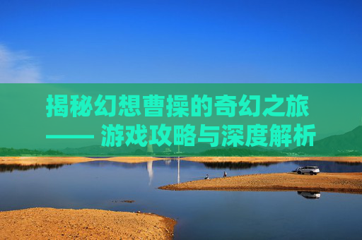 揭秘幻想曹操的奇幻之旅 —— 游戏攻略与深度解析 揭秘幻想曹操的奇幻之旅 —— 游戏攻略与深度解析