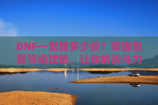 DNF一觉醒多少级？掌握觉醒等级攻略，让你的战斗力飙升！