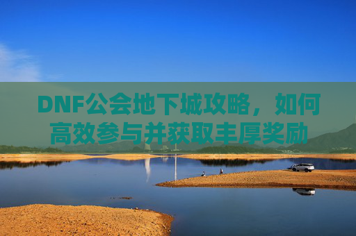 DNF公会地下城攻略，如何高效参与并获取丰厚奖励