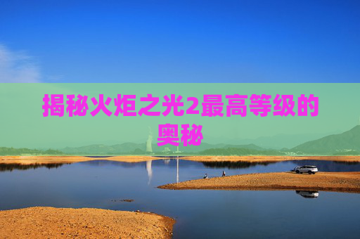 揭秘火炬之光2最高等级的奥秘