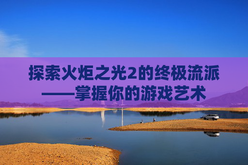 探索火炬之光2的终极流派——掌握你的游戏艺术