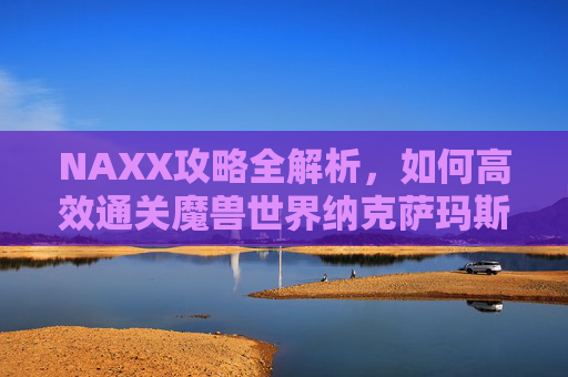 NAXX攻略全解析，如何高效通关魔兽世界纳克萨玛斯副本