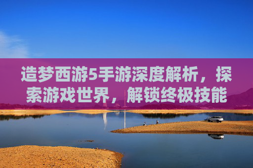 造梦西游5手游深度解析,探索游戏世界,解锁终极技能 造梦西游5手游深度解析,探索游戏世界,解锁终极技能