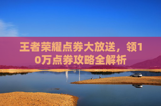 王者荣耀点券大放送,领10万点券攻略全解析 王者荣耀点券大放送,领10万点券攻略全解析