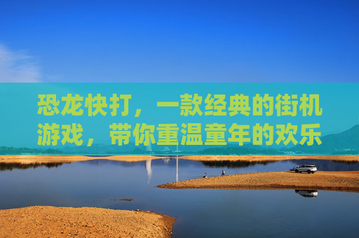 恐龙快打,一款经典的街机游戏,带你重温童年的欢乐时光 恐龙快打,一款经典的街机游戏,带你重温童年的欢乐时光