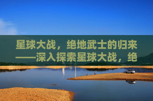 星球大战,绝地武士的归来——深入探索星球大战,绝地武士的奥秘 星球大战,绝地武士的归来——深入探索星球大战,绝地武士的奥秘