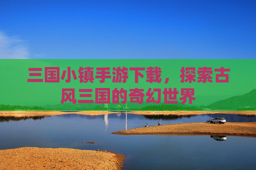 三国小镇手游下载,探索古风三国的奇幻世界 三国小镇手游下载,探索古风三国的奇幻世界