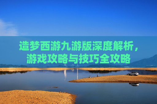 造梦西游九游版深度解析，游戏攻略与技巧全攻略