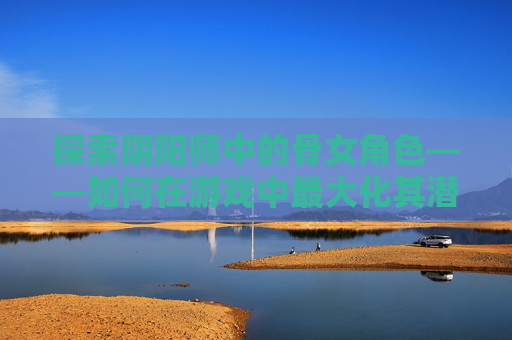 探索阴阳师中的骨女角色——如何在游戏中最大化其潜力