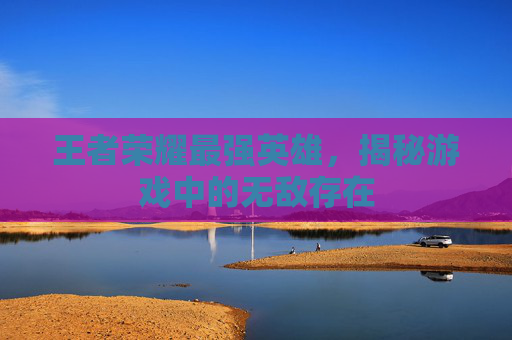 王者荣耀最强英雄,揭秘游戏中的无敌存在 王者荣耀最强英雄,揭秘游戏中的无敌存在