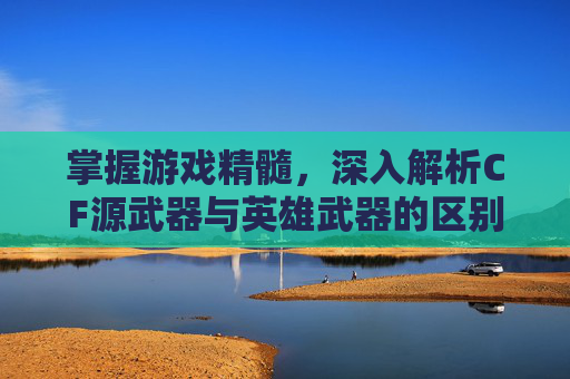 掌握游戏精髓，深入解析CF源武器与英雄武器的区别