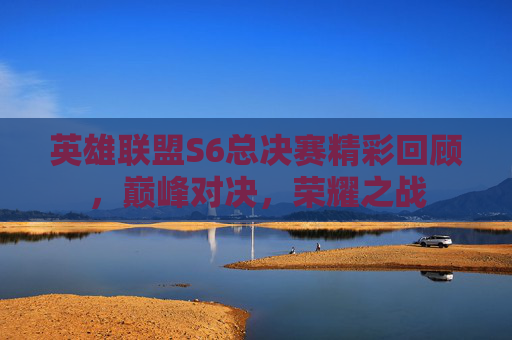 英雄联盟S6总决赛精彩回顾，巅峰对决，荣耀之战