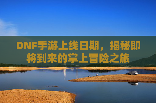 DNF手游上线日期,揭秘即将到来的掌上冒险之旅 DNF手游上线日期,揭秘即将到来的掌上冒险之旅