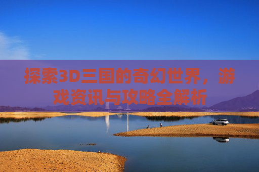 探索3D三国的奇幻世界,游戏资讯与攻略全解析 探索3D三国的奇幻世界,游戏资讯与攻略全解析