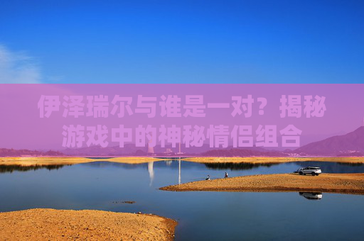 伊泽瑞尔与谁是一对？揭秘游戏中的神秘情侣组合