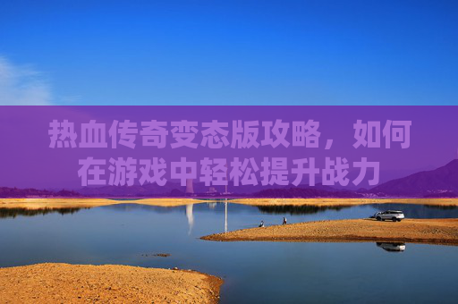 热血传奇变态版攻略，如何在游戏中轻松提升战力