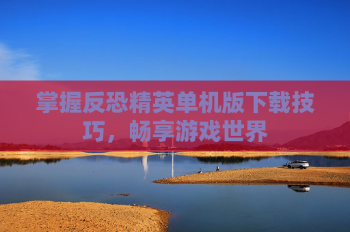 掌握反恐精英单机版下载技巧,畅享游戏世界 掌握反恐精英单机版下载技巧,畅享游戏世界