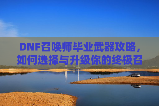 DNF召唤师毕业武器攻略，如何选择与升级你的终极召唤师装备